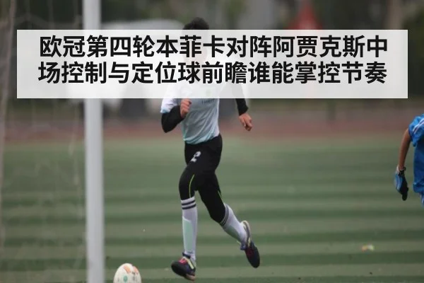 欧冠第四轮本菲卡对阵阿贾克斯中场控制与定位球前瞻谁能掌控节奏